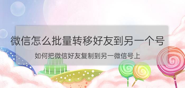 微信怎么批量转移好友到另一个号 如何把微信好友复制到另一微信号上？